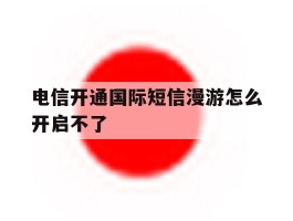 电信开通国际短信漫游怎么开启不了